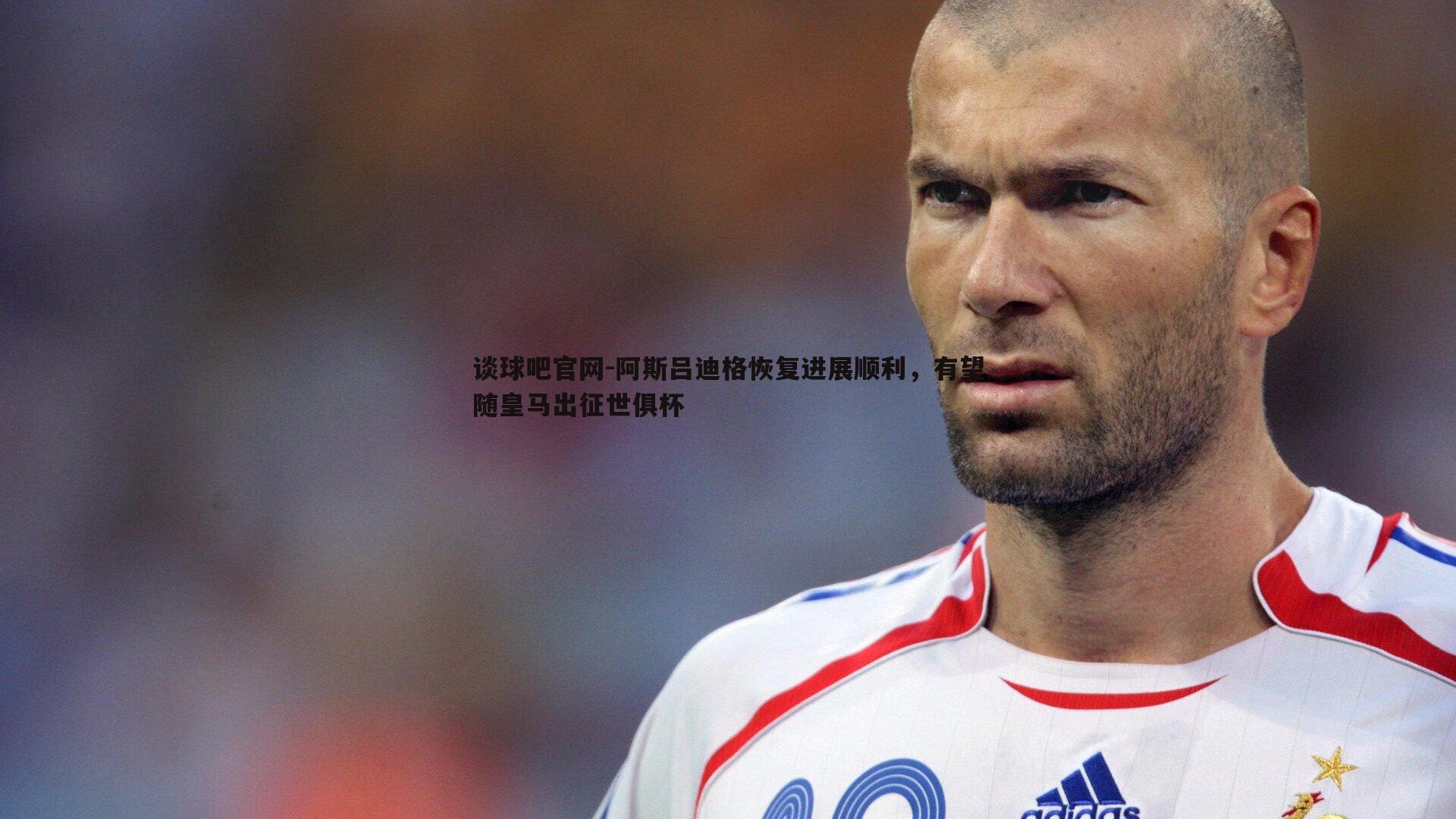 阿斯吕迪格恢复进展顺利,有望随皇马出征世俱杯